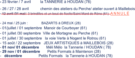 
- 23 février / 7 avril         la TANNERIE à HOUDAN (78)
26 / 27 / 28 avril           chemin des ateliers du Perche/ atelier ouvert à Maillebois
- 12 avril /31 mai/: 3 brindilles et un bout de ficelle/Saint Mard de Réno (61)  ANNULÉ

24 mai / 25 juin :              BAZARTS à DREUX (28)
01/juillet / 01 septembre  Manoir de Courboyer (61)
01 juillet /30 septembre  Ville de Mortagne au Perche (61)
01 juillet / 30 septembre   la voie Verte à Nogent le Rotrou (61) 
15 août / 22 septembre   JEUX ARTISTIQUES à MAILLEBOIS (28)
01 nov/ 01 décembre       Méli Mélo  la Tannerie / HOUDAN ( 78)
29 nov / 01 décembre       Petits Formats à Maintenon (28)
  décembre                Petits Formats   la Tannerie à HOUDAN (78)